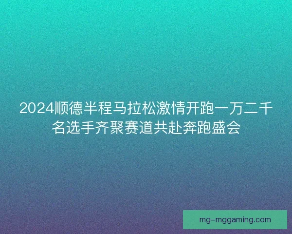 2024顺德半程马拉松激情开跑一万二千名选手齐聚赛道共赴奔跑盛会