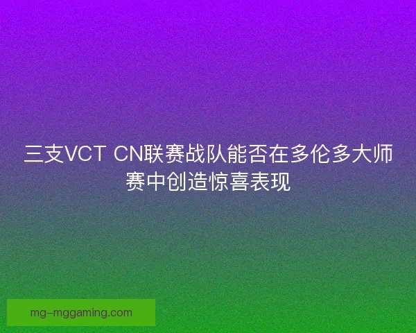 三支VCT CN联赛战队能否在多伦多大师赛中创造惊喜表现