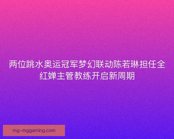两位跳水奥运冠军梦幻联动陈若琳担任全红婵主管教练开启新周期